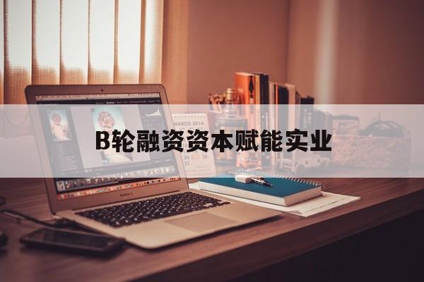 临汾市B轮融资资本赋能实业(b轮融资公司值得工作吗)